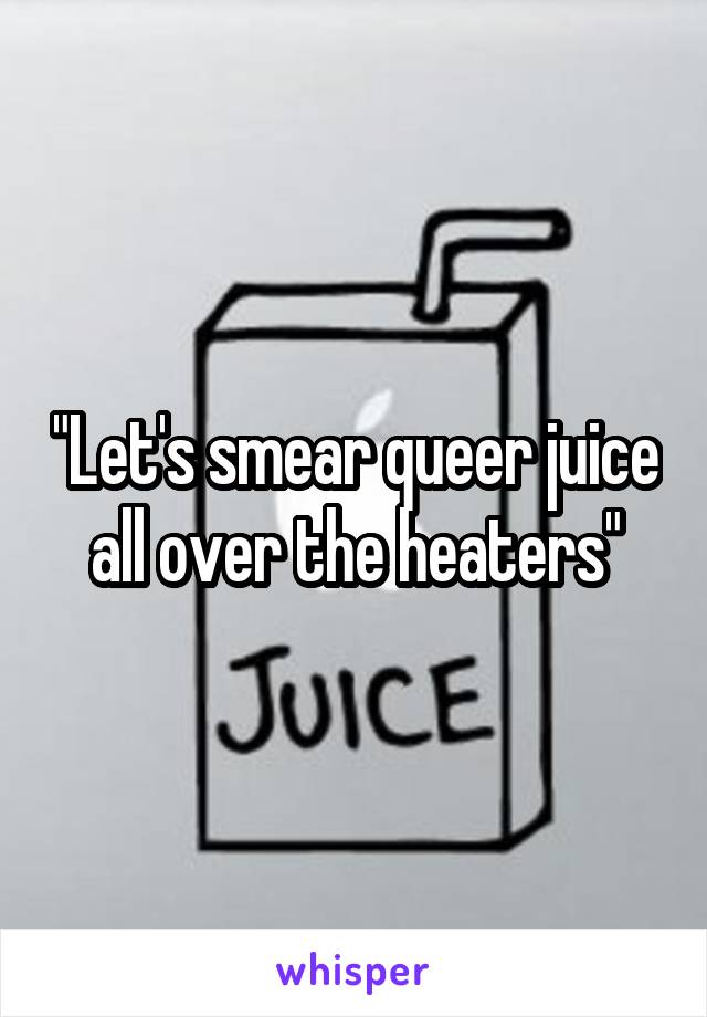 "Let's smear queer juice all over the heaters"