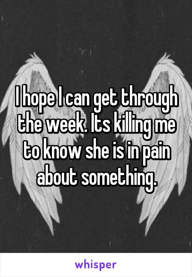 I hope I can get through the week. Its killing me to know she is in pain about something.