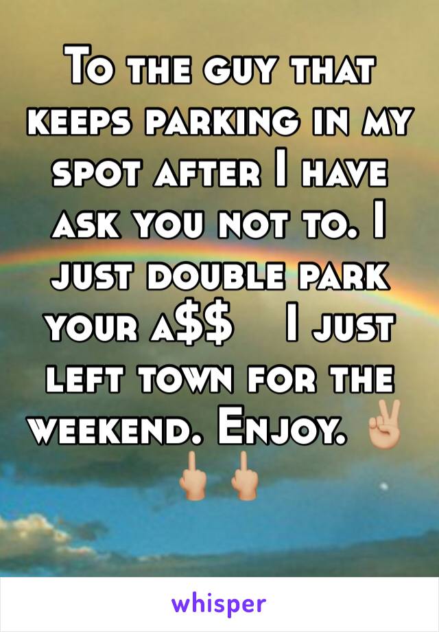 To the guy that keeps parking in my spot after I have ask you not to. I just double park your a$$    I just left town for the weekend. Enjoy. ✌🏼🖕🏼🖕🏼