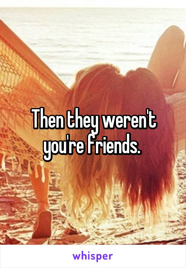 Then they weren't you're friends. 
