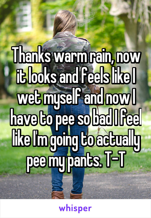 Thanks warm rain, now it looks and feels like I wet myself and now I have to pee so bad I feel like I'm going to actually pee my pants. T-T