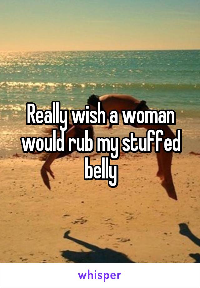 Really wish a woman would rub my stuffed belly