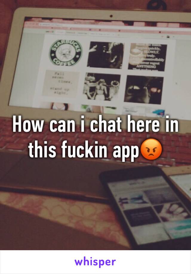 How can i chat here in this fuckin app😡