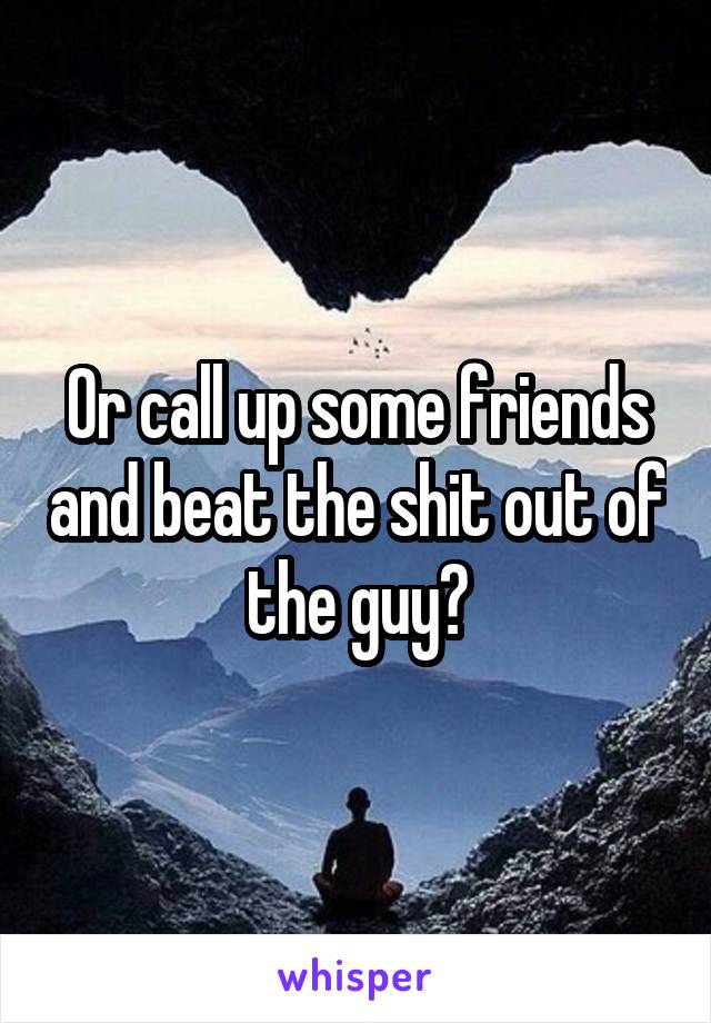 Or call up some friends and beat the shit out of the guy?