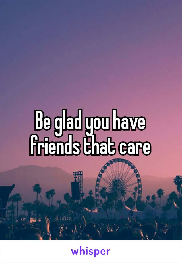 Be glad you have friends​ that care