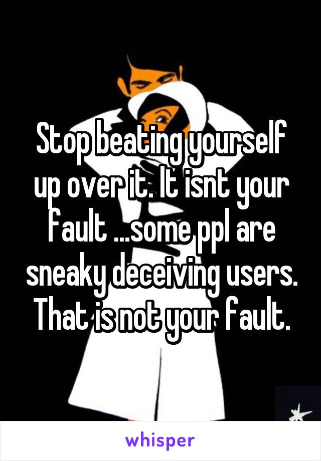 Stop beating yourself up over it. It isnt your fault ...some ppl are sneaky deceiving users. That is not your fault.