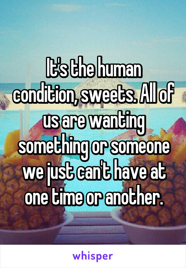 It's the human condition, sweets. All of us are wanting something or someone we just can't have at one time or another.