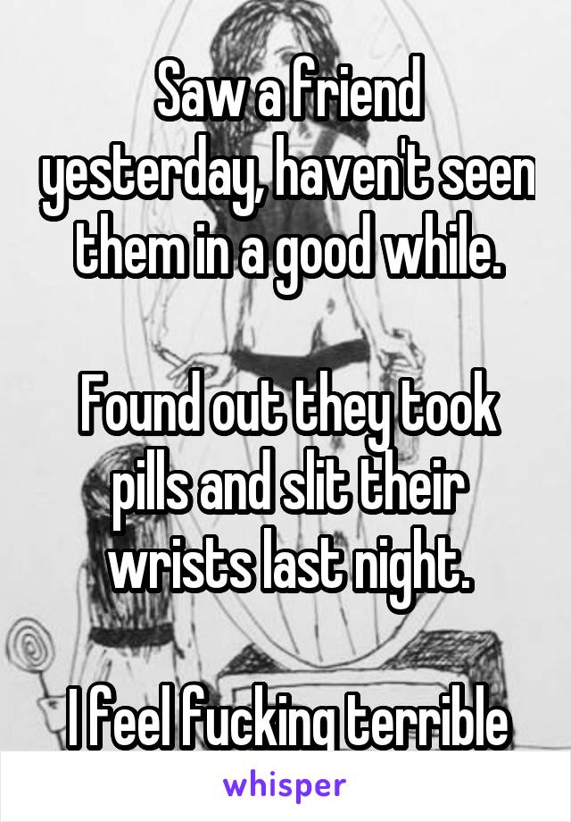 Saw a friend yesterday, haven't seen them in a good while.

Found out they took pills and slit their wrists last night.

I feel fucking terrible