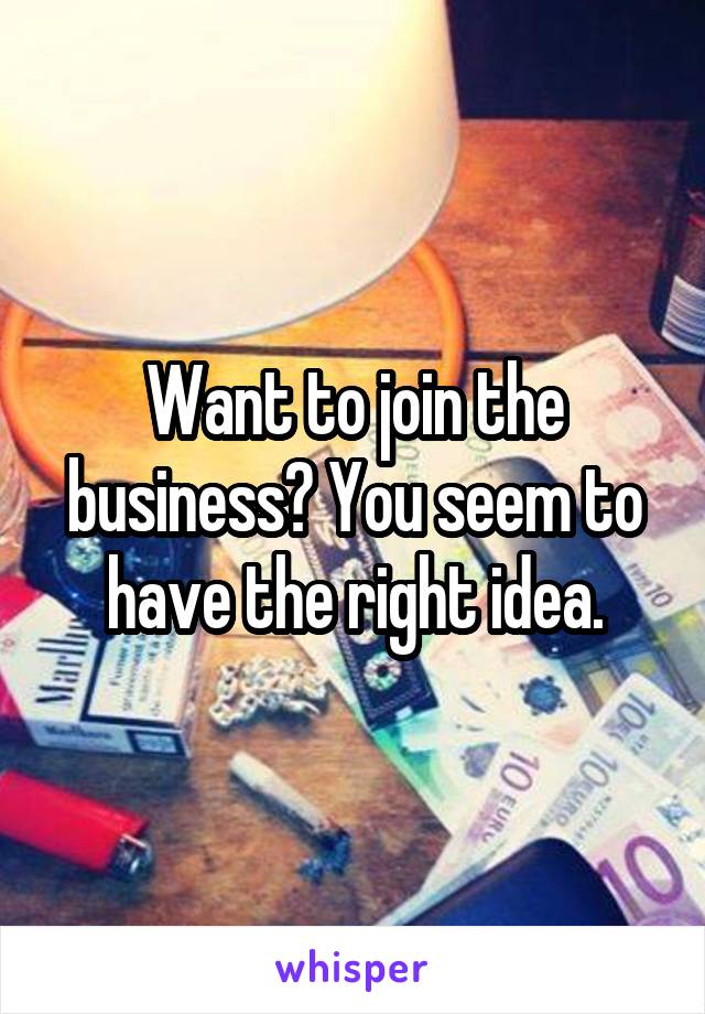 Want to join the business? You seem to have the right idea.