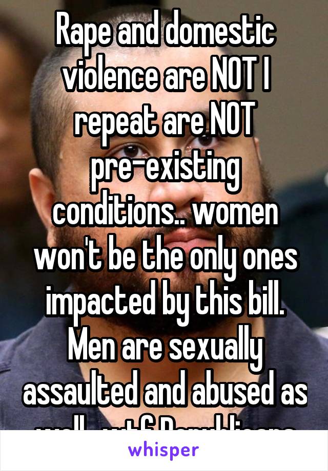 Rape and domestic violence are NOT I repeat are NOT pre-existing conditions.. women won't be the only ones impacted by this bill. Men are sexually assaulted and abused as well.. wtf Republicans