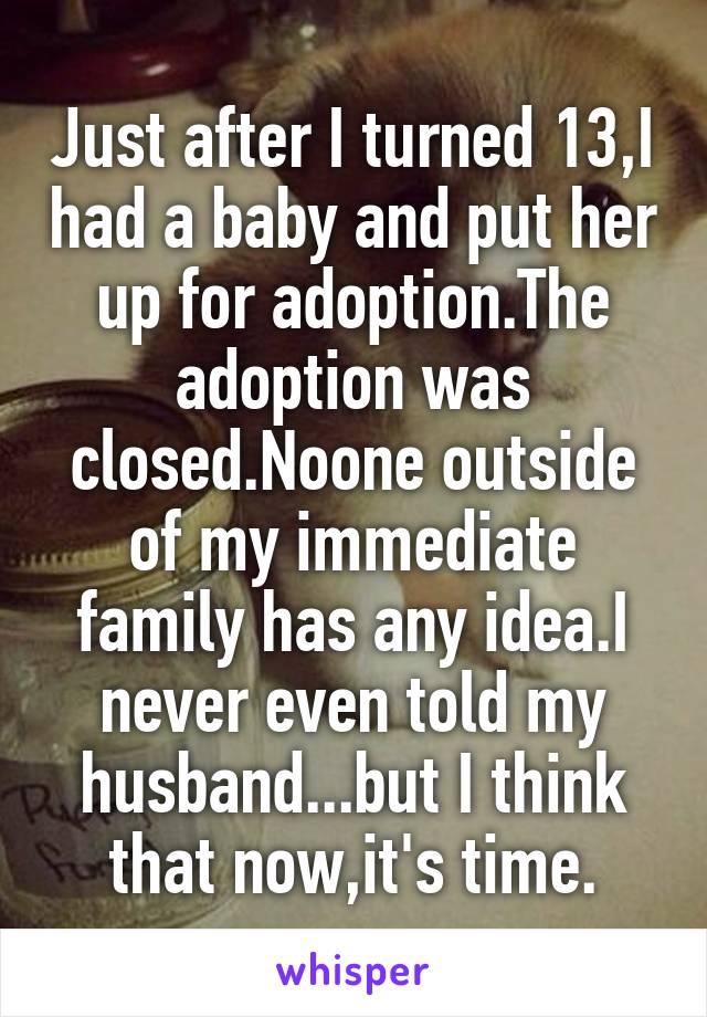 Just after I turned 13,I had a baby and put her up for adoption.The adoption was closed.Noone outside of my immediate family has any idea.I never even told my husband...but I think that now,it's time.