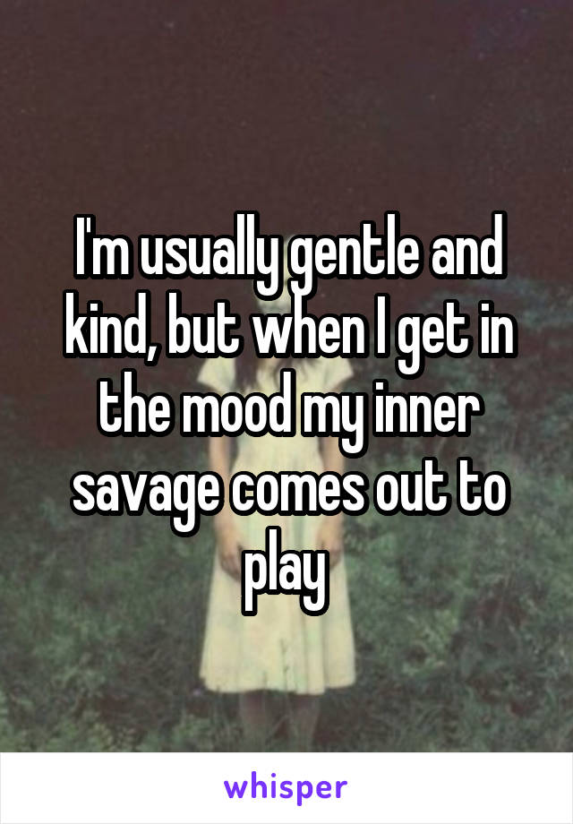 I'm usually gentle and kind, but when I get in the mood my inner savage comes out to play 