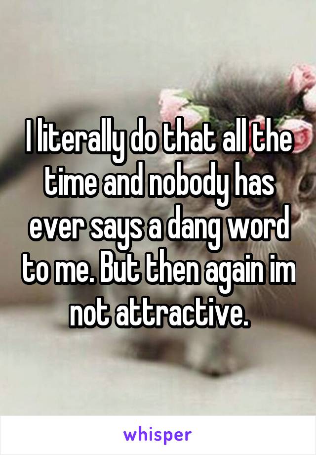 I literally do that all the time and nobody has ever says a dang word to me. But then again im not attractive.