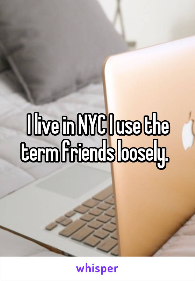 I live in NYC I use the term friends loosely.  