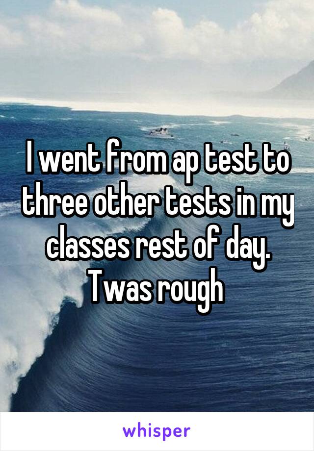 I went from ap test to three other tests in my classes rest of day. Twas rough 