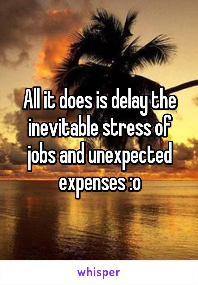 All it does is delay the inevitable stress of jobs and unexpected expenses :o