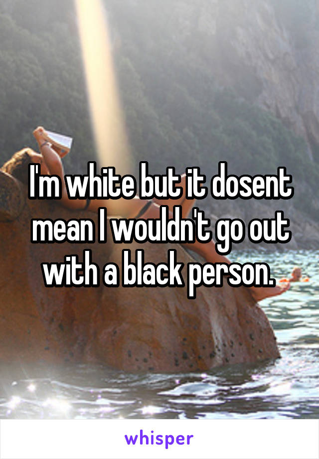 I'm white but it dosent mean I wouldn't go out with a black person. 