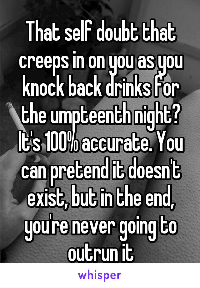 That self doubt that creeps in on you as you knock back drinks for the umpteenth night? It's 100% accurate. You can pretend it doesn't exist, but in the end, you're never going to outrun it