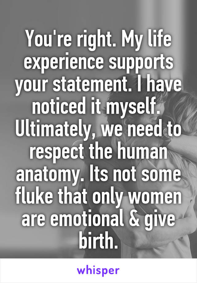 You're right. My life experience supports your statement. I have noticed it myself.  Ultimately, we need to respect the human anatomy. Its not some fluke that only women are emotional & give birth.