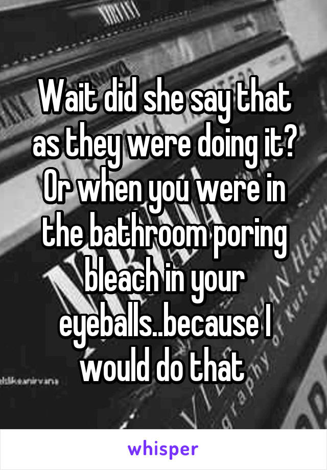 Wait did she say that as they were doing it? Or when you were in the bathroom poring bleach in your eyeballs..because I would do that 