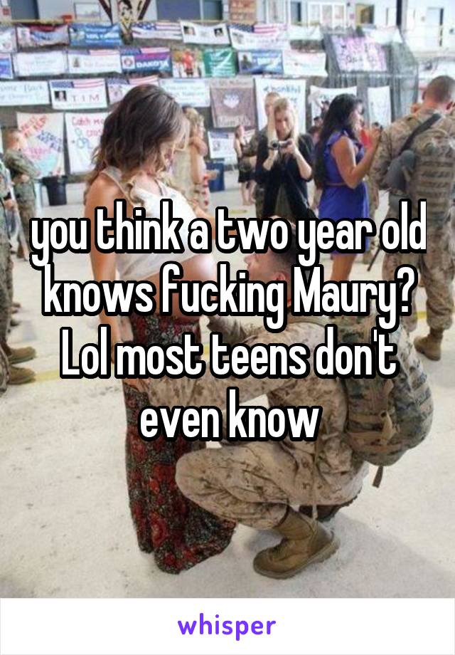  you think a two year old knows fucking Maury? Lol most teens don't even know