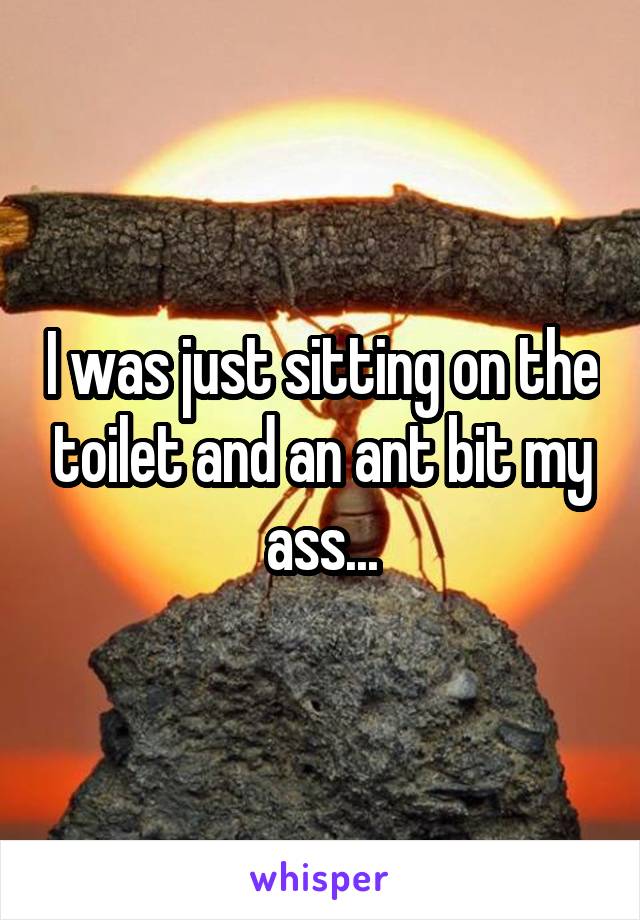 I was just sitting on the toilet and an ant bit my ass...