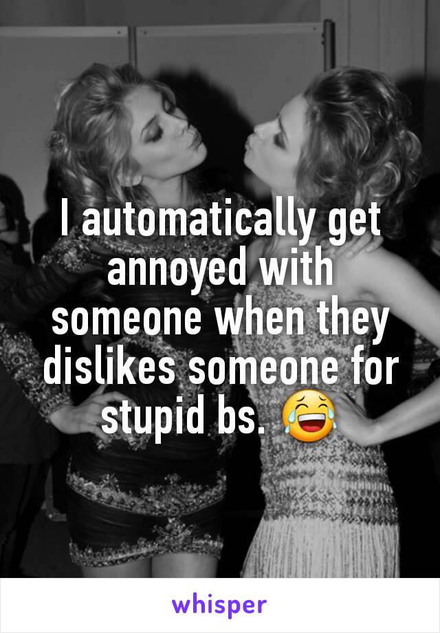 I automatically get annoyed with someone when they dislikes someone for stupid bs. 😂