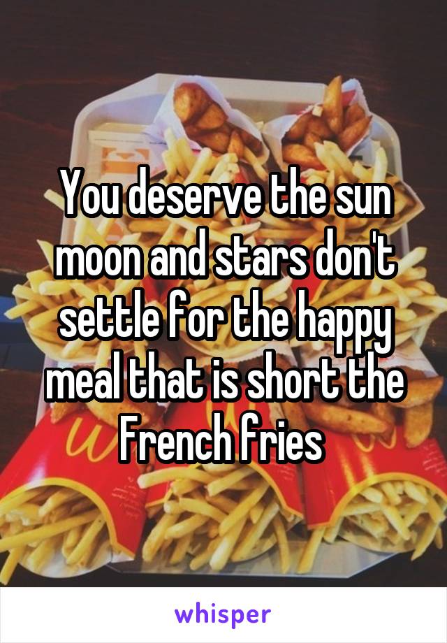 You deserve the sun moon and stars don't settle for the happy meal that is short the French fries 