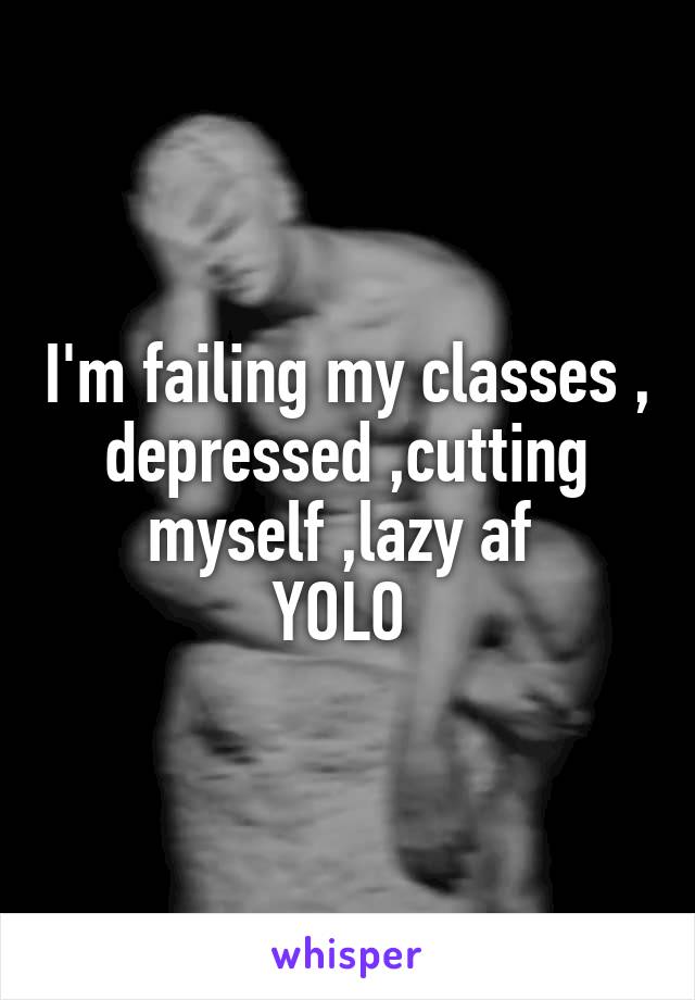 I'm failing my classes , depressed ,cutting myself ,lazy af 
YOLO 