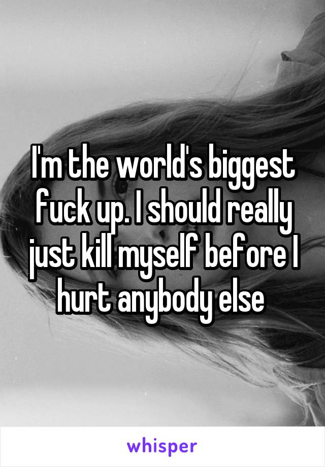 I'm the world's biggest fuck up. I should really just kill myself before I hurt anybody else 