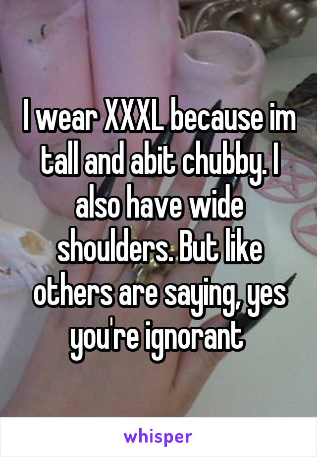 I wear XXXL because im tall and abit chubby. I also have wide shoulders. But like others are saying, yes you're ignorant 