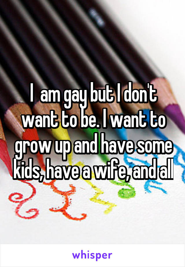 I  am gay but I don't want to be. I want to grow up and have some kids, have a wife, and all