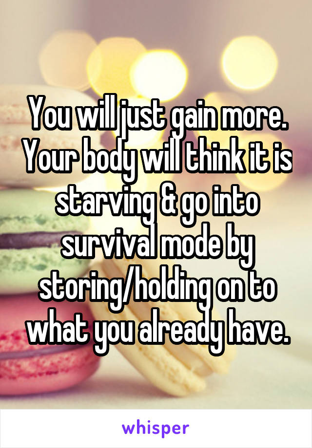 You will just gain more. Your body will think it is starving & go into survival mode by storing/holding on to what you already have.