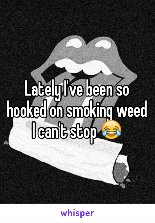 Lately I've been so hooked on smoking weed I can't stop 😂