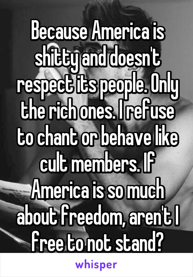 Because America is shitty and doesn't respect its people. Only the rich ones. I refuse to chant or behave like cult members. If America is so much about freedom, aren't I free to not stand?