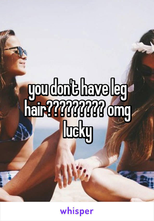 you don't have leg hair????????? omg lucky