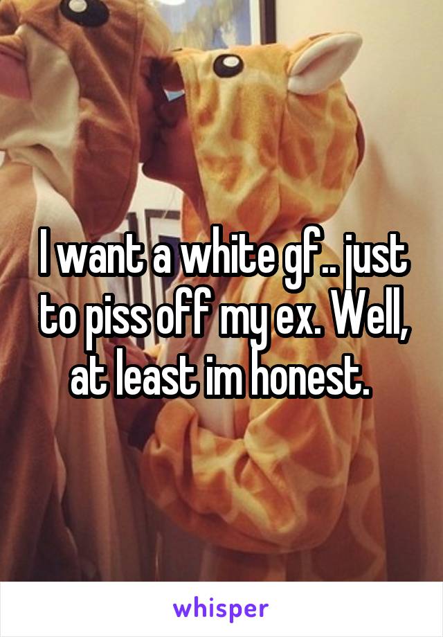 I want a white gf.. just to piss off my ex. Well, at least im honest. 