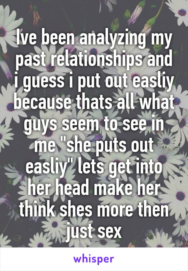 Ive been analyzing my past relationships and i guess i put out easliy because thats all what guys seem to see in me "she puts out easliy" lets get into her head make her think shes more then just sex