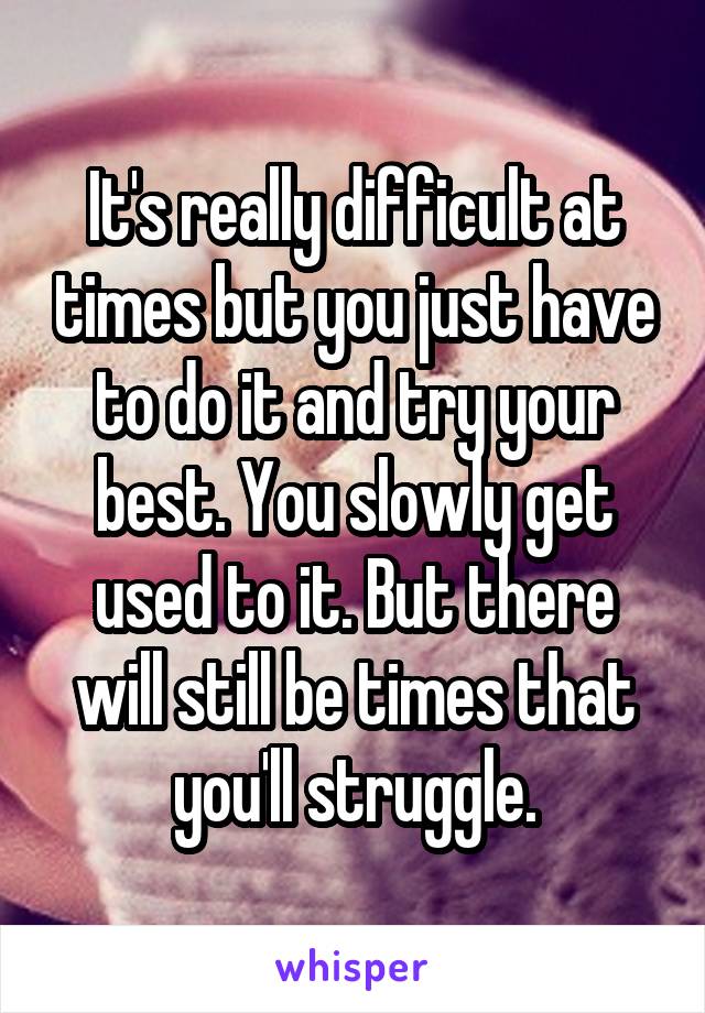 It's really difficult at times but you just have to do it and try your best. You slowly get used to it. But there will still be times that you'll struggle.