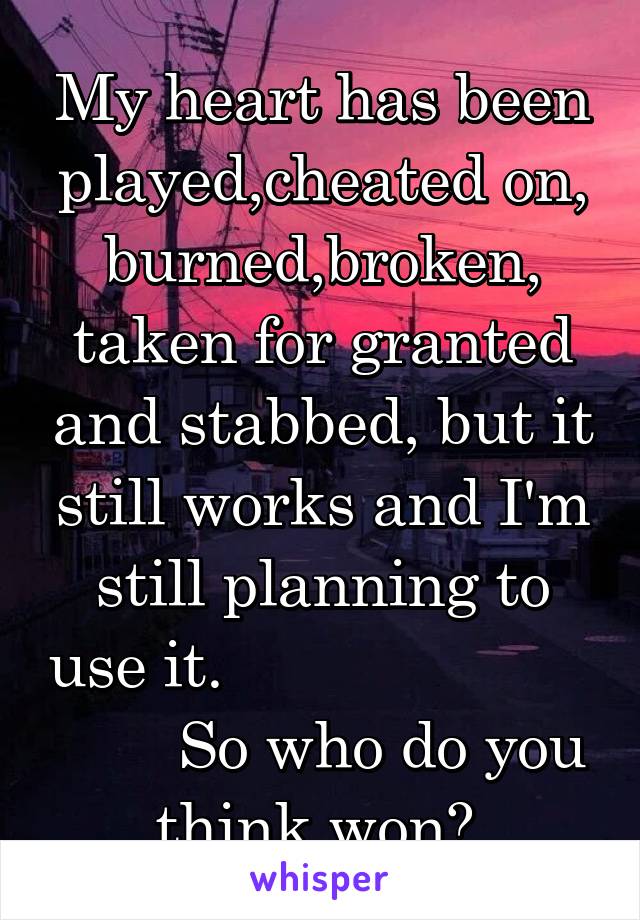 My heart has been played,cheated on, burned,broken, taken for granted and stabbed, but it still works and I'm still planning to use it.                              So who do you think won? 