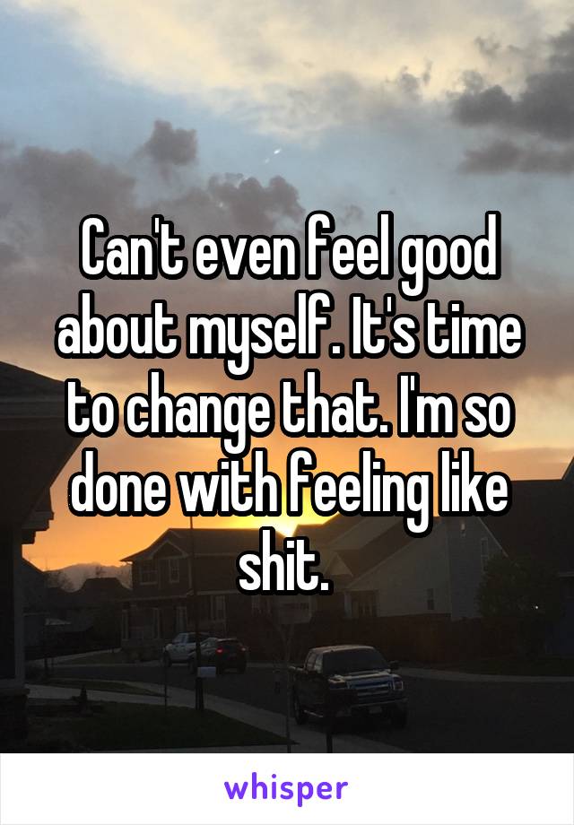 Can't even feel good about myself. It's time to change that. I'm so done with feeling like shit. 