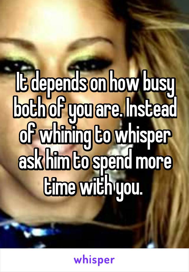 It depends on how busy both of you are. Instead of whining to whisper ask him to spend more time with you. 