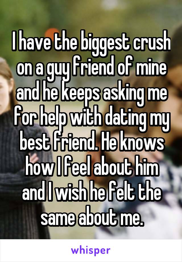 I have the biggest crush on a guy friend of mine and he keeps asking me for help with dating my best friend. He knows how I feel about him and I wish he felt the same about me.