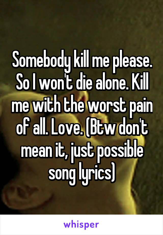 Somebody kill me please. So I won't die alone. Kill me with the worst pain of all. Love. (Btw don't mean it, just possible song lyrics)