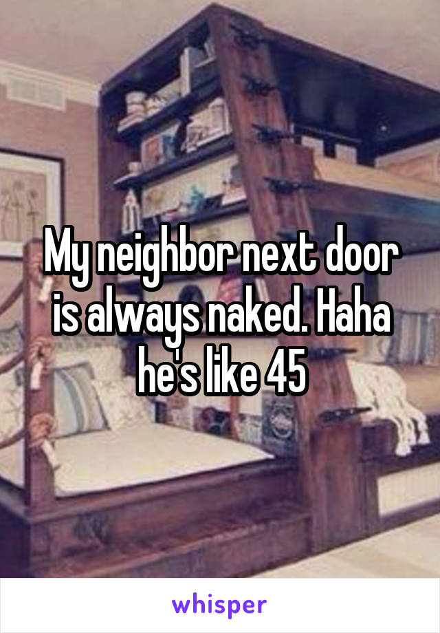 My neighbor next door is always naked. Haha he's like 45