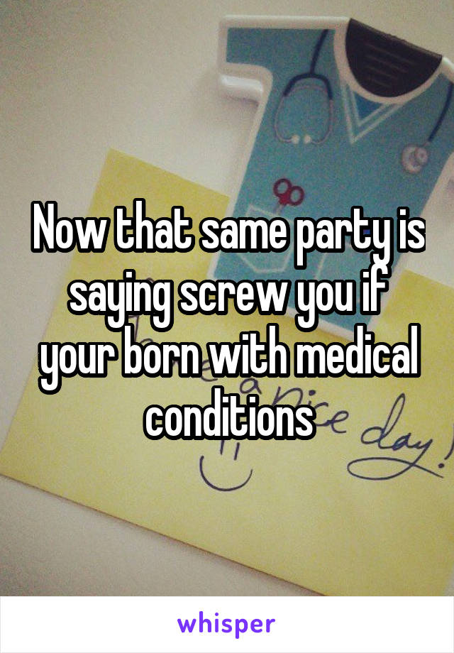Now that same party is saying screw you if your born with medical conditions
