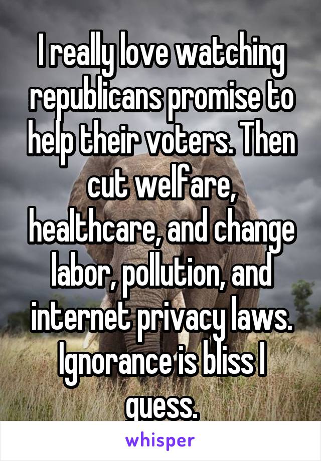 I really love watching republicans promise to help their voters. Then cut welfare, healthcare, and change labor, pollution, and internet privacy laws. Ignorance is bliss I guess.
