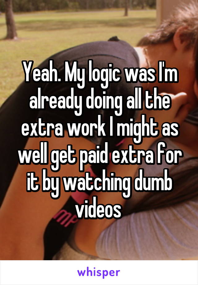 Yeah. My logic was I'm already doing all the extra work I might as well get paid extra for it by watching dumb videos 