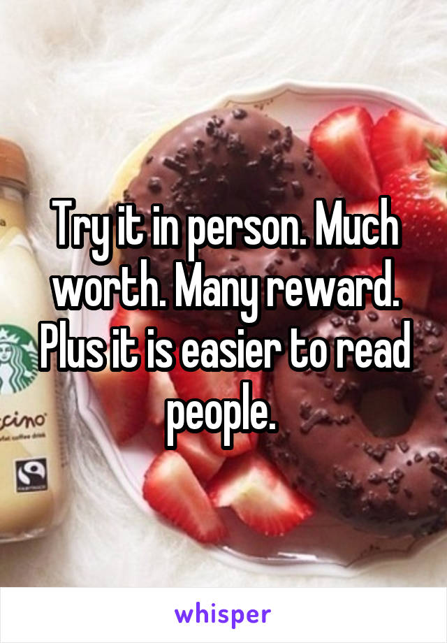 Try it in person. Much worth. Many reward. Plus it is easier to read people. 