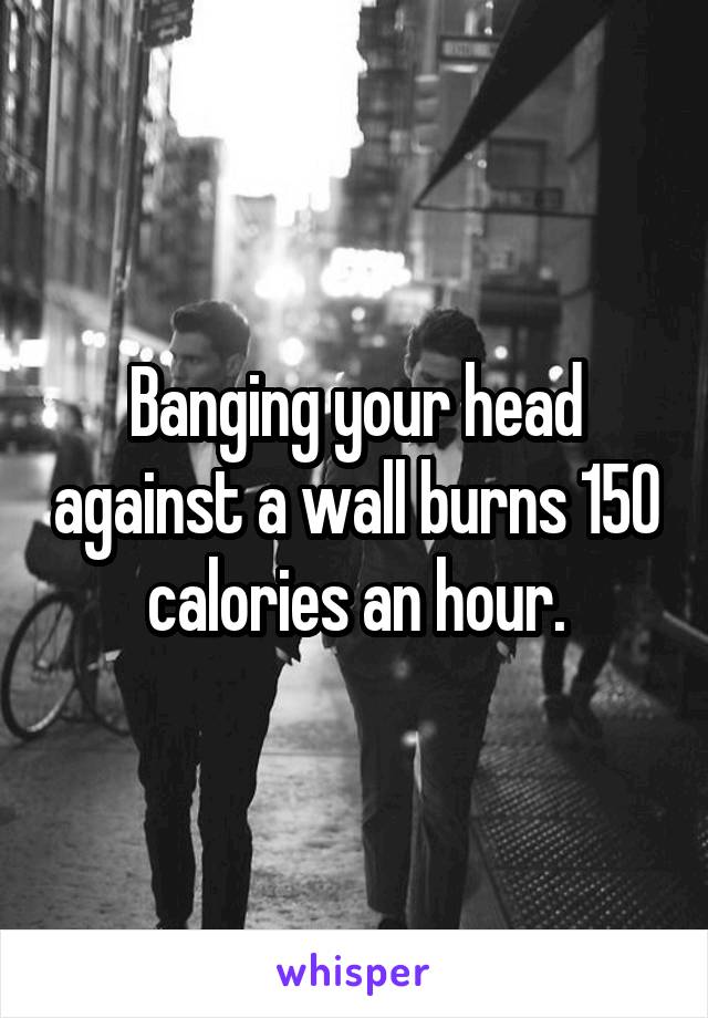 Banging your head against a wall burns 150 calories an hour.
